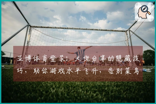 亚博体育登录：大佬分享的隐藏技巧，助你游戏水平飞升，告别菜鸟阶段