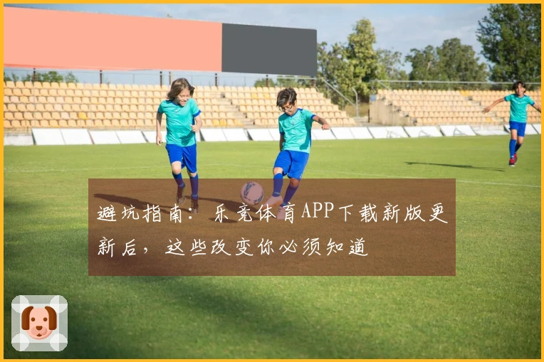 避坑指南：乐竞体育APP下载新版更新后，这些改变你必须知道