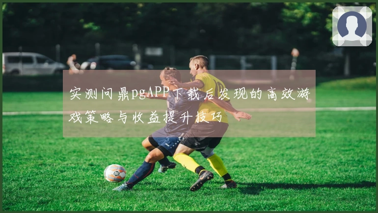实测问鼎pgAPP下载后发现的高效游戏策略与收益提升技巧