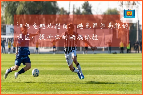 im电竞避坑指南：避免那些易踩的误区，提升你的游戏体验