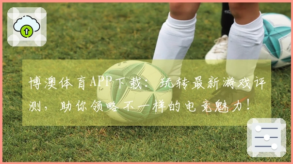 博澳体育APP下载：玩转最新游戏评测，助你领略不一样的电竞魅力！