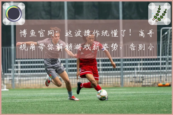 博鱼官网：这波操作玩懂了！高手视角带你解锁游戏新姿势，告别小白！