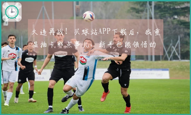 久违再战！买球站APP下载后，我重温抽卡那点事儿，新手也能领悟的概率玄机